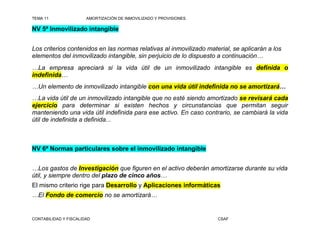 TEMA 11                AMORTIZACIÓN DE INMOVILIZADO Y PROVISIONES

NV 5ª Inmovilizado intangible


Los criterios contenidos en las normas relativas al inmovilizado material, se aplicarán a los
elementos del inmovilizado intangible, sin perjuicio de lo dispuesto a continuación…
…La empresa apreciará si la vida útil de un inmovilizado intangible es definida o
indefinida…
…Un elemento de inmovilizado intangible con una vida útil indefinida no se amortizará…
…La vida útil de un inmovilizado intangible que no esté siendo amortizado se revisará cada
ejercicio para determinar si existen hechos y circunstancias que permitan seguir
manteniendo una vida útil indefinida para ese activo. En caso contrario, se cambiará la vida
útil de indefinida a definida...



NV 6ª Normas particulares sobre el inmovilizado intangible


…Los gastos de Investigación que figuren en el activo deberán amortizarse durante su vida
útil, y siempre dentro del plazo de cinco años…
El mismo criterio rige para Desarrollo y Aplicaciones informáticas
…El Fondo de comercio no se amortizará…


CONTABILIDAD Y FISCALIDAD                                            CSAF
 
