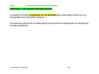 TEMA 11                AMORTIZACIÓN DE INMOVILIZADO Y PROVISIONES

PERÍODOS Y FECHAS DE CONTABILIZACIÓN


Lo habitual es hacerlo anualmente a 31 de diciembre pero nada impide hacerlo con una
periodicidad menor (trimestral, mensual…)


Si el elemento patrimonial no estaba desde principio de año la depreciación se calculará por
la parte proporcional.




CONTABILIDAD Y FISCALIDAD                                           CSAF
 