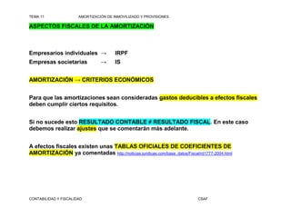 TEMA 11                AMORTIZACIÓN DE INMOVILIZADO Y PROVISIONES

ASPECTOS FISCALES DE LA AMORTIZACIÓN



Empresarios individuales →              IRPF
Empresas societarias             →      IS


AMORTIZACIÓN → CRITERIOS ECONÓMICOS


Para que las amortizaciones sean consideradas gastos deducibles a efectos fiscales
deben cumplir ciertos requisitos.


Si no sucede esto RESULTADO CONTABLE ≠ RESULTADO FISCAL. En este caso
debemos realizar ajustes que se comentarán más adelante.


A efectos fiscales existen unas TABLAS OFICIALES DE COEFICIENTES DE
AMORTIZACIÓN ya comentadas http://noticias.juridicas.com/base_datos/Fiscal/rd1777-2004.html




CONTABILIDAD Y FISCALIDAD                                                  CSAF
 