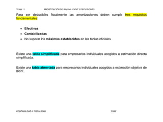 TEMA 11                AMORTIZACIÓN DE INMOVILIZADO Y PROVISIONES

Para ser deducibles fiscalmente las amortizaciones deben cumplir tres requisitos
fundamentales:


    Efectivas
    Contabilizadas
    No superar los máximos establecidos en las tablas oficiales



Existe una tabla simplificada para empresarios individuales acogidos a estimación directa
simplificada.


Existe una tabla abreviada para empresarios individuales acogidos a estimación objetiva de
IRPF.




CONTABILIDAD Y FISCALIDAD                                           CSAF
 