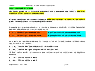 TEMA 11                AMORTIZACIÓN DE INMOVILIZADO Y PROVISIONES

VENTA DE INMOVILIZADO
No forma parte de la actividad económica de la empresa por tanto el resultado
obtenido tendrá carácter extraordinario.


Cuando vendemos un inmovilizado éste debe desaparecer de nuestra contabilidad
junto con las cuentas correctoras que le afecten.


La venta se contabilizará llevando la diferencia con respecto al valor contable (beneficio o
pérdida) a las siguientes cuentas de resultados:
 (670) Pérdidas procedentes de II                     (770) Beneficios procedentes de II
 (671) Pérdidas procedentes de IM                     (771) Beneficios procedentes de IM


Si la venta es con pago aplazado, los créditos contra los compradores se cargarán, según
sea el plazo, a las cuentas:
 (253) Créditos a LP por enajenación de inmovilizado
 (543) Créditos a CP por enajenación de inmovilizado
Si los créditos están documentados con efectos aceptados crearíamos las siguientes
cuentas:
 (2531) Efectos a cobrar a LP
   (5431) Efectos a cobrar a CP

CONTABILIDAD Y FISCALIDAD                                               CSAF
 