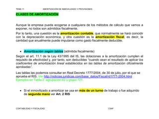 TEMA 11                AMORTIZACIÓN DE INMOVILIZADO Y PROVISIONES

CLASES DE AMORTIZACIÓN


Aunque la empresa pueda acogerse a cualquiera de los métodos de cálculo que vamos a
exponer, no todos son admitidos fiscalmente.
Por lo tanto, una cuestión es la amortización contable, que normalmente se hará coincidir
con la depreciación económica, y otra cuestión es la amortización fiscal, es decir, la
cantidad que anualmente puede imputarse como gasto fiscalmente deducible.


    Amortización según tablas (admitida fiscalmente)
Según el art. 11.1 de la Ley 43/1995 del IS, las dotaciones a la amortización cumplen el
requisito de efectividad y, por tanto, son deducibles “cuando sean el resultado de aplicar los
coeficientes de amortización lineal establecidos en las tablas de amortización oficialmente
aprobadas”.
Las tablas las podemos consultar en Real Decreto 1777/2004, de 30 de julio, por el que se
aprueba el RIS. Ver http://noticias.juridicas.com/base_datos/Fiscal/rd1777-2004.html .
Ejemplos en Tabla 2: agrupación 62 y grupo 721.


    Si el inmovilizado a amortizar se usa en más de un turno de trabajo o fue adquirido
     de segunda mano ver Art. 2 RIS



CONTABILIDAD Y FISCALIDAD                                           CSAF
 