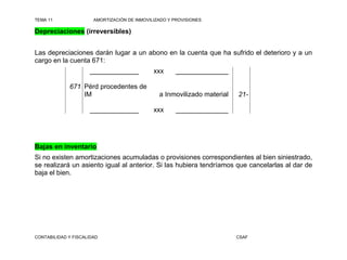 TEMA 11                AMORTIZACIÓN DE INMOVILIZADO Y PROVISIONES

Depreciaciones (irreversibles)


Las depreciaciones darán lugar a un abono en la cuenta que ha sufrido el deterioro y a un
cargo en la cuenta 671:
                     _____________            xxx      ______________

             671 Pérd procedentes de
                 IM                             a Inmovilizado material   21-

                     _____________            xxx      ______________




Bajas en inventario
Si no existen amortizaciones acumuladas o provisiones correspondientes al bien siniestrado,
se realizará un asiento igual al anterior. Si las hubiera tendríamos que cancelarlas al dar de
baja el bien.




CONTABILIDAD Y FISCALIDAD                                                 CSAF
 