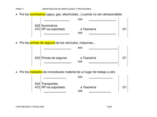 TEMA 11                AMORTIZACIÓN DE INMOVILIZADO Y PROVISIONES

 Por los suministros (agua, gas, electricidad...) cuando no son almacenables
                        _______________              xxx       ________________

                628 Suministros
                472 HP iva soportado                   a Tesorería                 57-
                     _______________                 xxx    ________________


 Por las primas de seguros de los vehículos, máquinas...
                        ________________             xxx       _________________


                625 Primas de seguros                  a Tesorería                 57-
                      ________________               xxx    _________________


 Por los traslados de inmovilizado material de un lugar de trabajo a otro
                        _____________                xxx       ______________

                624 Transportes
                472 HP iva soportado                   a Tesorería                 57-
                      _____________                  xxx    _____________




CONTABILIDAD Y FISCALIDAD                                                CSAF
 