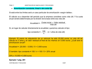 TEMA 11                AMORTIZACIÓN DE INMOVILIZADO Y PROVISIONES

    Amortización constante, lineal o de cuota fija

Si está entre los límites será un caso particular de amortización «según tablas».

El cálculo va a depender del período que la empresa considere como vida útil. Y la cuota
anual vendrá determinada por la división de la base entre esa vida útil:

                               Anualidad =     Coste inicial — Valor residual
                                                          Vida útil
Si, en lugar de calcular directamente la anualidad, queremos calcular el tipo:

                            tipo constante =    100     (n = años de vida útil)
                                                 n

Ejemplo: El precio de adquisición de un vehículo ha sido 20.000 euros; su vida útil se
calcula en 5 años y el valor residual al final de los mismos en 5.000 euros. ¿Cuál será la
amortización anual?

Anualidad = (20.000 – 5.000) / 5 = 3.000 euros

O también: tipo constante = 100 / n = 100 / 5 = 20% anual

20% x 15.000 = 3.000 euros

Ejemplo 1 pág. 261
CONTABILIDAD Y FISCALIDAD                                                   CSAF
 