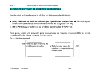 TEMA 11                AMORTIZACIÓN DE INMOVILIZADO Y PROVISIONES

DETERIORO DE VALOR DE CRÉDITOS COMERCIALES


Intenta cubrir anticipadamente la pérdida por la insolvencia del cliente.


 (490) Deterioro de valor de créditos por operaciones comerciales  PASIVO (figura
  en el Activo del balance minorando las cuentas del subgrupo 43 Y 44)
 (694) Pérdidas por deterioro de créditos comerciales  GASTOS


Para poder crear una provisión para insolvencias es requisito imprescindible la previa
consideración del cliente como de dudoso cobro.
Su contabilización será:
                      _____________                          ______________
                694 Pérdidas por deterioro de
                    créditos comerciales              a Deterioro de valor de      490
                                                        créditos por operaciones
                                                        comerciales

                        _____________                        ______________




CONTABILIDAD Y FISCALIDAD                                                 CSAF
 