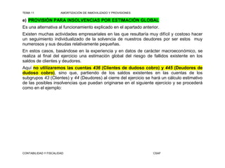 TEMA 11                AMORTIZACIÓN DE INMOVILIZADO Y PROVISIONES

e) PROVISIÓN PARA INSOLVENCIAS POR ESTIMACIÓN GLOBAL
Es una alternativa al funcionamiento explicado en el apartado anterior.
Existen muchas actividades empresariales en las que resultaría muy difícil y costoso hacer
un seguimiento individualizado de la solvencia de nuestros deudores por ser estos muy
numerosos y sus deudas relativamente pequeñas.
En estos casos, basándose en la experiencia y en datos de carácter macroeconómico, se
realiza al final del ejercicio una estimación global del riesgo de fallidos existente en los
saldos de clientes y deudores.
Aquí no utilizaremos las cuentas 436 (Clientes de dudoso cobro) y 445 (Deudores de
dudoso cobro), sino que, partiendo de los saldos existentes en las cuentas de los
subgrupos 43 (Clientes) y 44 (Deudores) al cierre del ejercicio se hará un cálculo estimativo
de las posibles insolvencias que puedan originarse en el siguiente ejercicio y se procederá
como en el ejemplo:




CONTABILIDAD Y FISCALIDAD                                           CSAF
 