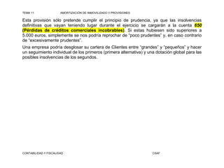 TEMA 11                AMORTIZACIÓN DE INMOVILIZADO Y PROVISIONES

Esta provisión sólo pretende cumplir el principio de prudencia, ya que las insolvencias
definitivas que vayan teniendo lugar durante el ejercicio se cargarán a la cuenta 650
(Pérdidas de créditos comerciales incobrables). Si estas hubiesen sido superiores a
5.000 euros, simplemente se nos podría reprochar de “poco prudentes” y, en caso contrario
de “excesivamente prudentes”.
Una empresa podría desglosar su cartera de Clientes entre “grandes” y “pequeños” y hacer
un seguimiento individual de los primeros (primera alternativa) y una dotación global para las
posibles insolvencias de los segundos.




CONTABILIDAD Y FISCALIDAD                                           CSAF
 