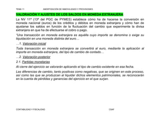 TEMA 11                AMORTIZACIÓN DE INMOVILIZADO Y PROVISIONES

VALORACIÓN Y AJUSTES DE LOS SALDOS EN MONEDA EXTRANJERA
La NV 11ª (13ª del PGC de PYMES) establece cómo ha de hacerse la conversión en
moneda nacional (euros) de los créditos y débitos en moneda extranjera y cómo han de
ajustarse los saldos en función de la fluctuación del cambio que experimente la divisa
extranjera en que ha de efectuarse el cobro o pago.
“Una transacción en moneda extranjera es aquélla cuyo importe se denomina o exige su
liquidación en una moneda distinta del euro…
…1. Valoración inicial
Toda transacción en moneda extranjera se convertirá al euro, mediante la aplicación al
importe en moneda extranjera, del tipo de cambio de contado…
…2. Valoración posterior
2.1. Partidas monetarias
Al cierre del ejercicio se valorarán aplicando el tipo de cambio existente en esa fecha.
Las diferencias de cambio, tanto positivas como negativas, que se originen en este proceso,
así como las que se produzcan al liquidar dichos elementos patrimoniales, se reconocerán
en la cuenta de pérdidas y ganancias del ejercicio en el que surjan.




CONTABILIDAD Y FISCALIDAD                                            CSAF
 
