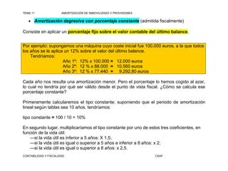 TEMA 11                AMORTIZACIÓN DE INMOVILIZADO Y PROVISIONES

    Amortización degresiva con porcentaje constante (admitida fiscalmente)

Consiste en aplicar un porcentaje fijo sobre el valor contable del último balance.


Por ejemplo: supongamos una máquina cuyo coste inicial fue 100.000 euros, a la que todos
los años se le aplica un 12% sobre el valor del último balance.
    Tendríamos:
                     Año 1º: 12% x 100.000 = 12.000 euros
                     Año 2º: 12 % x 88.000 = 10.560 euros
                     Año 3º: 12 % x 77.440 = 9.292,80 euros

Cada año nos resulta una amortización menor. Pero el porcentaje lo hemos cogido al azar,
lo cual no tendría por qué ser válido desde el punto de vista fiscal. ¿Cómo se calcula ese
porcentaje constante?

Primeramente calcularemos el tipo constante; suponiendo que el periodo de amortización
lineal según tablas sea 10 años, tendríamos:

tipo constante = 100 / 10 = 10%

En segundo lugar, multiplicaríamos el tipo constante por uno de estos tres coeficientes, en
función de la vida útil:
   —si la vida útil es inferior a 5 años: X 1,5;
   —si la vida útil es igual o superior a 5 años e inferior a 8 años: x 2;
   —si la vida útil es igual o superior a 8 años: x 2,5.
CONTABILIDAD Y FISCALIDAD                                           CSAF
 