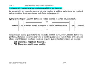 TEMA 11                AMORTIZACIÓN DE INMOVILIZADO Y PROVISIONES

1. Conversión en moneda nacional al contabilizar las facturas:
La conversión en moneda nacional de los créditos y débitos extranjeros se realizará
aplicando el tipo de cambio vigente en la fecha de la operación.


Ejemplo: Venta por 1.000.000 de francos suizos, estando el cambio a 0,65 euros/fr.:
                        ________________             xxx       _________________

   650.000 4304 Clientes, moned extranjera a Ventas de mercaderías                 700   650.000

                        ________________             xxx       _________________


Tengamos en cuenta que el cliente no nos debe 650.000 euros, sino 1.000.000 de francos;
por tanto, el día que cobremos el crédito el cambio puede haber variado hacia arriba o hacia
abajo, originándose un resultado positivo o negativo que contabilizaremos en las cuentas:
    668. Diferencias negativas de cambio.
    768. Diferencias positivas de cambio.




CONTABILIDAD Y FISCALIDAD                                                CSAF
 