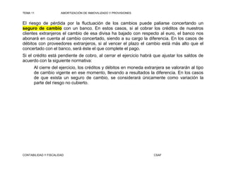 TEMA 11                AMORTIZACIÓN DE INMOVILIZADO Y PROVISIONES


El riesgo de pérdida por la fluctuación de los cambios puede paliarse concertando un
seguro de cambio con un banco. En estos casos, si al cobrar los créditos de nuestros
clientes extranjeros el cambio de esa divisa ha bajado con respecto al euro, el banco nos
abonará en cuenta al cambio concertado, siendo a su cargo la diferencia. En los casos de
débitos con proveedores extranjeros, si al vencer el plazo el cambio está más alto que el
concertado con el banco, será éste el que complete el pago.
Si el crédito está pendiente de cobro, al cerrar el ejercicio habrá que ajustar los saldos de
acuerdo con la siguiente normativa:
      Al cierre del ejercicio, los créditos y débitos en moneda extranjera se valorarán al tipo
      de cambio vigente en ese momento, llevando a resultados la diferencia. En los casos
      de que exista un seguro de cambio, se considerará únicamente como variación la
      parte del riesgo no cubierto.




CONTABILIDAD Y FISCALIDAD                                           CSAF
 