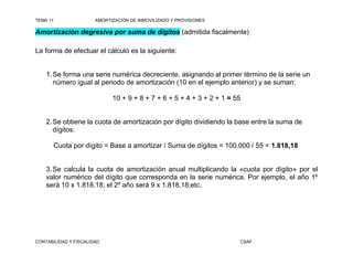TEMA 11                AMORTIZACIÓN DE INMOVILIZADO Y PROVISIONES

Amortización degresiva por suma de dígitos (admitida fiscalmente)

La forma de efectuar el cálculo es la siguiente:


    1. Se forma una serie numérica decreciente, asignando al primer término de la serie un
       número igual al periodo de amortización (10 en el ejemplo anterior) y se suman:

                             10 + 9 + 8 + 7 + 6 + 5 + 4 + 3 + 2 + 1 = 55


    2. Se obtiene la cuota de amortización por dígito dividiendo la base entre la suma de
       dígitos:

       Cuota por dígito = Base a amortizar / Suma de dígitos = 100.000 / 55 = 1.818,18


    3. Se calcula la cuota de amortización anual multiplicando la «cuota por dígito» por el
    valor numérico del dígito que corresponda en la serie numérica. Por ejemplo, el año 1º
    será 10 x 1.818,18; el 2º año será 9 x 1.818,18;etc.




CONTABILIDAD Y FISCALIDAD                                              CSAF
 
