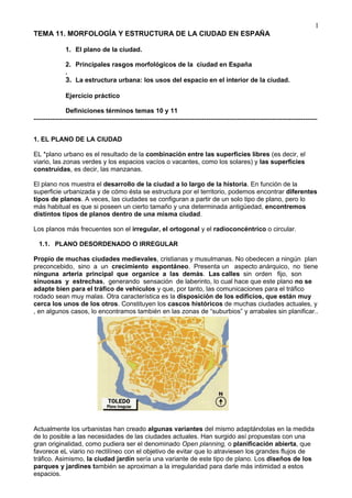 TEMA 11. MORFOLOGÍA Y ESTRUCTURA DE LA CIUDAD EN ESPAÑA
1. El plano de la ciudad.
2. Principales rasgos morfológicos de la ciudad en España
.
3. La estructura urbana: los usos del espacio en el interior de la ciudad.
Ejercicio práctico
Definiciones términos temas 10 y 11
------------------------------------------------------------------------------------------------------------------------
1. EL PLANO DE LA CIUDAD
EL *plano urbano es el resultado de la combinación entre las superficies libres (es decir, el
viario, las zonas verdes y los espacios vacíos o vacantes, como los solares) y las superficies
construidas, es decir, las manzanas.
El plano nos muestra el desarrollo de la ciudad a lo largo de la historia. En función de la
superficie urbanizada y de cómo ésta se estructura por el territorio, podemos encontrar diferentes
tipos de planos. A veces, las ciudades se configuran a partir de un solo tipo de plano, pero lo
más habitual es que si poseen un cierto tamaño y una determinada antigüedad, encontremos
distintos tipos de planos dentro de una misma ciudad.
Los planos más frecuentes son el irregular, el ortogonal y el radioconcéntrico o circular.
1.1. PLANO DESORDENADO O IRREGULAR
Propio de muchas ciudades medievales, cristianas y musulmanas. No obedecen a ningún plan
preconcebido, sino a un crecimiento espontáneo. Presenta un aspecto anárquico, no tiene
ninguna arteria principal que organice a las demás. Las calles sin orden fijo, son
sinuosas y estrechas, generando sensación de laberinto, lo cual hace que este plano no se
adapte bien para el tráfico de vehículos y que, por tanto, las comunicaciones para el tráfico
rodado sean muy malas. Otra característica es la disposición de los edificios, que están muy
cerca los unos de los otros. Constituyen los cascos históricos de muchas ciudades actuales, y
, en algunos casos, lo encontramos también en las zonas de “suburbios” y arrabales sin planificar..
Actualmente los urbanistas han creado algunas variantes del mismo adaptándolas en la medida
de lo posible a las necesidades de las ciudades actuales. Han surgido así propuestas con una
gran originalidad, como pudiera ser el denominado Open planning, o planificación abierta, que
favorece eL viario no rectilíneo con el objetivo de evitar que lo atraviesen los grandes flujos de
tráfico. Asimismo, la ciudad jardín sería una variante de este tipo de plano. Los diseños de los
parques y jardines también se aproximan a la irregularidad para darle más intimidad a estos
espacios.
1
 