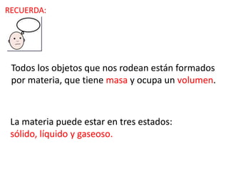 Todos los objetos que nos rodean están formados
por materia, que tiene masa y ocupa un volumen.
La materia puede estar en tres estados:
sólido, líquido y gaseoso.
RECUERDA:
 