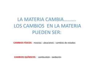 LA MATERIA CAMBIA……….
LOS CAMBIOS EN LA MATERIA
PUEDEN SER:
CAMBIOS QUÍMICOS: combustión - oxidación
CAMBIOS FÍSICOS: mezclas - aleaciones - cambios de estados
 