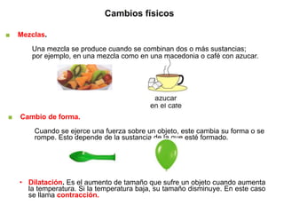 ■ Mezclas.
Una mezcla se produce cuando se combinan dos o más sustancias;
por ejemplo, en una mezcla como en una macedonia o café con azucar.
■ Cambio de forma.
Cuando se ejerce una fuerza sobre un objeto, este cambia su forma o se
rompe. Esto depende de la sustancia de la que esté formado.
• Dilatación. Es el aumento de tamaño que sufre un objeto cuando aumenta
la temperatura. Si la temperatura baja, su tamaño disminuye. En este caso
se llama contracción.
 