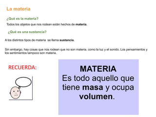 La materia
¿Qué es la materia?
Todos los objetos que nos rodean están hechos de materia.
¿Qué es una sustancia?
A los distintos tipos de materia se llama sustancia.
Sin embargo, hay cosas que nos rodean que no son materia, como la luz y el sonido. Los pensamientos y
los sentimientos tampoco son materia.
RECUERDA:
 