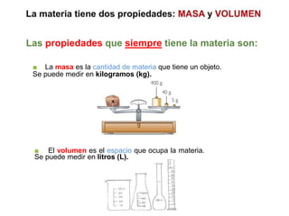 Las propiedades que siempre tiene la materia son:
■ El volumen es el espacio que ocupa la materia.
Se puede medir en litros (L).
■ La masa es la cantidad de materia que tiene un objeto.
Se puede medir en kilogramos (kg).
 
