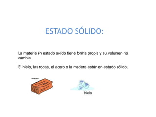 ESTADO SÓLIDO:
La materia en estado sólido tiene forma propia y su volumen no
cambia.
El hielo, las rocas, el acero o la madera están en estado sólido.
 