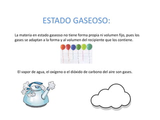 ESTADO GASEOSO:
La materia en estado gaseoso no tiene forma propia ni volumen fijo, pues los
gases se adaptan a la forma y al volumen del recipiente que los contiene.
El vapor de agua, el oxígeno o el dióxido de carbono del aire son gases.
 