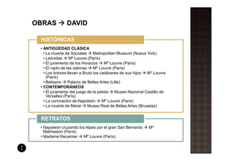 HISTÓRICAS
• ANTIGÜEDAD CLÁSICA
  • La muerte de Sócrates       Metropolitan Museum (Nueva York)
  • Leónidas Mº Louvre (París)
  • El juramento de los Horacios      Mº Louvre (París)
  • El rapto de las sabinas     Mº Louvre (París)
  • Los lictores llevan a Bruto los cadáveres de sus hijos  Mº Louvre
    (París)
  • Belisario    Palacio de Bellas Artes (Lille)
• CONTEMPORÁNEOS
  • El juramento del juego de la pelota     Museo Nacional Castillo de
    Versalles (París)
  • La coronación de Napoleón        Mº Louvre (París)
  • La muerte de Marat      Museo Real de Bellas Artes (Bruselas)


RETRATOS
• Napoleón cruzando los Alpes por el gran San Bernardo      Mº
  Malmaison (París)
• Madame Recamier     Mº Louvre (París)
 