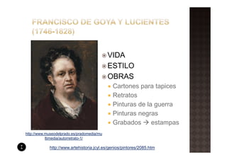 VIDA
                                            ESTILO
                                            OBRAS
                                             Cartones para tapices
                                             Retratos
                                             Pinturas de la guerra
                                             Pinturas negras
                                             Grabados      estampas
http://www.museodelprado.es/pradomedia/mu
           ltimedia/autorretrato-1/

            http://www.artehistoria.jcyl.es/genios/pintores/2085.htm
 