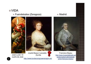 VIDA
   Fuendetodos (Zaragoza)                                    Madrid




                      Josefa Bayeu/ Leocadia                 Francisco Bayeu
José Luzán: El                 Zorrilla                 http://www.museodelprado.es/
sueño de José                                             pradomedia/multimedia/el-
                 http://www.fundaciongoyaenaragon.es/       pintor-francisco-bayeu/
 