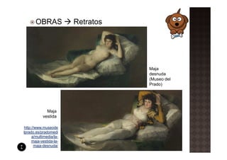 OBRAS            Retratos




                                   Maja
                                   desnuda
                                   (Museo del
                                   Prado)




             Maja
           vestida

http://www.museode
lprado.es/pradomedi
     a/multimedia/la-
     maja-vestida-la-
       maja-desnuda/
 