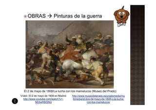 OBRAS                Pinturas de la guerra




  El 2 de mayo de 1808/La lucha con los mamelucos (Museo del Prado)
Vídeo: El 2 de mayo de 1808 en Madrid   http://www.museodelprado.es/pradomedia/mu
  http://www.youtube.com/watch?v=-       ltimedia/el-dos-de-mayo-de-1808-o-la-lucha-
             NE6wRBI5NQ                               con-los-mamelucos/
 