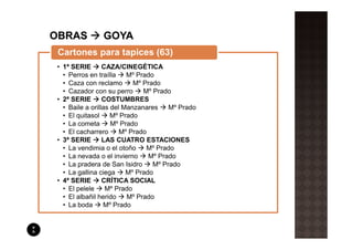 Cartones para tapices (63)
• 1ª SERIE       CAZA/CINEGÉTICA
  • Perros en traílla    Mº Prado
  • Caza con reclamo       Mº Prado
  • Cazador con su perro      Mº Prado
• 2ª SERIE       COSTUMBRES
  • Baile a orillas del Manzanares    Mº Prado
  • El quitasol     Mº Prado
  • La cometa       Mº Prado
  • El cacharrero      Mº Prado
• 3ª SERIE       LAS CUATRO ESTACIONES
  • La vendimia o el otoño     Mº Prado
  • La nevada o el invierno     Mº Prado
  • La pradera de San Isidro     Mº Prado
  • La gallina ciega     Mº Prado
• 4ª SERIE       CRÍTICA SOCIAL
  • El pelele     Mº Prado
  • El albañil herido    Mº Prado
  • La boda      Mº Prado
 
