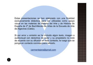 Estas presentaciones se han elaborado con una finalidad
exclusivamente didáctica, para ser utilizadas como apoyo
visual en las materias de Historia del Arte y de Historia de
España de 2º de Bachillerato de Artes de la Escuela de Arte
de Algeciras (Cádiz).

Si por error u omisión se ha incluido algún texto, imagen o
audiovisual con derechos de autor y su propietario no está
de acuerdo con su difusión en este contexto, le ruego que se
ponga en contacto conmigo para retirarlo.

                carmentejera@gmail.com
 