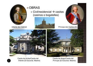 OBRAS
                           Civil/residencial  casitas
                           (casinos o bogatelles)



Infante don Gabriel                               Príncipe don Carlos (IV)




       Casita de Arriba/Casita del         Casita de Abajo/Casita del
        Infante (El Escorial, Madrid)      Príncipe (El Escorial, Madrid)
 