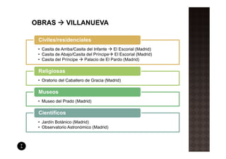 Civiles/residenciales
• Casita de Arriba/Casita del Infante  El Escorial (Madrid)
• Casita de Abajo/Casita del Príncipe El Escorial (Madrid)
• Casita del Príncipe   Palacio de El Pardo (Madrid)

Religiosas
• Oratorio del Caballero de Gracia (Madrid)

Museos
• Museo del Prado (Madrid)

Científicos
• Jardín Botánico (Madrid)
• Observatorio Astronómico (Madrid)
 