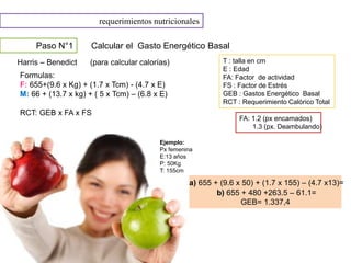 requerimientos nutricionales
Paso N°1 Calcular el Gasto Energético Basal
Harris – Benedict (para calcular calorías)
Formulas:
F: 655+(9.6 x Kg) + (1.7 x Tcm) - (4.7 x E)
M: 66 + (13.7 x kg) + ( 5 x Tcm) – (6.8 x E)
RCT: GEB x FA x FS
T : talla en cm
E : Edad
FA: Factor de actividad
FS : Factor de Estrés
GEB : Gastos Energético Basal
RCT : Requerimiento Calórico Total
FA: 1.2 (px encamados)
1.3 (px. Deambulando)
Ejemplo:
Px femenina
E:13 años
P: 50Kg
T: 155cm
a) 655 + (9.6 x 50) + (1.7 x 155) – (4.7 x13)=
b) 655 + 480 +263.5 – 61.1=
GEB= 1.337,4
 