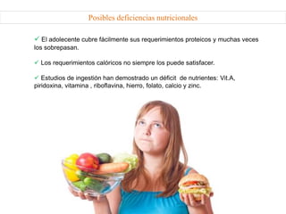 Posibles deficiencias nutricionales
 El adolecente cubre fácilmente sus requerimientos proteicos y muchas veces
los sobrepasan.
 Los requerimientos calóricos no siempre los puede satisfacer.
 Estudios de ingestión han demostrado un déficit de nutrientes: Vit.A,
piridoxina, vitamina , riboflavina, hierro, folato, calcio y zinc.
 