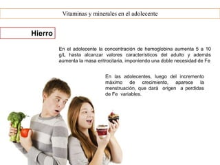 Vitaminas y minerales en el adolecente
Hierro
En el adolecente la concentración de hemoglobina aumenta 5 a 10
g/L hasta alcanzar valores característicos del adulto y además
aumenta la masa eritrocitaria, imponiendo una doble necesidad de Fe
En las adolecentes, luego del incremento
máximo de crecimiento, aparece la
menstruación, que dará origen a perdidas
de Fe variables.
 