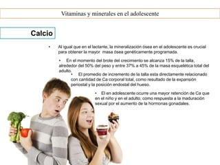 Vitaminas y minerales en el adolescente
Calcio
• Al igual que en el lactante, la mineralización ósea en el adolescente es crucial
para obtener la mayor masa ósea genéticamente programada.
• En el momento del brote del crecimiento se alcanza 15% de la talla,
alrededor del 50% del peso y entre 37% a 45% de la masa esquelética total del
adulto.
• El promedio de incremento de la talla esta directamente relacionado
con cantidad de Ca corporal total, como resultado de la expansión
periostal y la posición endostal del hueso.
• El en adolescente ocurre una mayor retención de Ca que
en el niño y en el adulto, como respuesta a la maduración
sexual por el aumento de la hormonas gonadales.
 