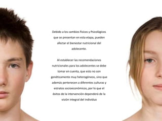 Debido a los cambios físicos y Psicológicos
que se presentan en esta etapa, pueden
afectar el bienestar nutricional del
adolecente.
Al establecer las recomendaciones
nutricionales para los adolecentes se debe
tomar en cuenta, que esto no son
genéticamente muy heterogéneos, sino que
además pertenecen a diferentes culturas y
estratos socioeconómicos, por lo que el
éxitos de la intervención dependerá de la
visión integral del individuo
 