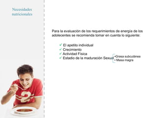 Necesidades
nutricionales
Para la evaluación de los requerimientos de energía de los
adolecentes se recomienda tomar en cuenta lo siguiente:
 El apetito individual
 Crecimiento
 Actividad Física
 Estadio de la maduración Sexual •Grasa subcutánea
• Masa magra
 