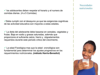 Necesidades
nutricionales
 los adolecentes deben respetar el horario y el numero de
comidas diarias (4 a 5 Comidas)
Debe cumplir con el desayuno ya que las exigencias cognitivas
de las actividad educativa son mayores a estas edades.
 La dieta del adolecente debe basarse en cereales, vegetales y
frutas. Baja en sodio y grasas saturadas, además que
proporcione el suficiente calcio, hierro y oligoelementos
requeridos durante este periodo critico del crecimiento.
 La edad Fisiológica mas que la edad cronológica son
fundamental para determinar los ajustes progresivos en los
requerimientos nutricionales. (método Harris-Benedict)
 