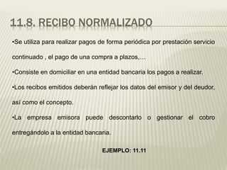 11.8. RECIBO NORMALIZADO
•Se utiliza para realizar pagos de forma periódica por prestación servicio
continuado , el pago de una compra a plazos,…
•Consiste en domiciliar en una entidad bancaria los pagos a realizar.
•Los recibos emitidos deberán reflejar los datos del emisor y del deudor,
así como el concepto.
•La empresa emisora puede descontarlo o gestionar el cobro
entregándolo a la entidad bancaria.
EJEMPLO: 11.11
 