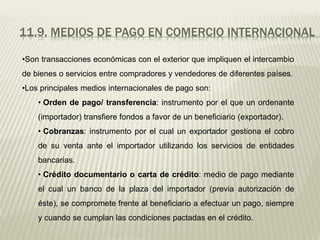 11.9. MEDIOS DE PAGO EN COMERCIO INTERNACIONAL
•Son transacciones económicas con el exterior que impliquen el intercambio
de bienes o servicios entre compradores y vendedores de diferentes países.
•Los principales medios internacionales de pago son:
• Orden de pago/ transferencia: instrumento por el que un ordenante
(importador) transfiere fondos a favor de un beneficiario (exportador).
• Cobranzas: instrumento por el cual un exportador gestiona el cobro
de su venta ante el importador utilizando los servicios de entidades
bancarias.
• Crédito documentario o carta de crédito: medio de pago mediante
el cual un banco de la plaza del importador (previa autorización de
éste), se compromete frente al beneficiario a efectuar un pago, siempre
y cuando se cumplan las condiciones pactadas en el crédito.
 