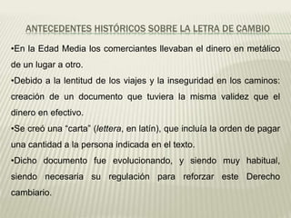 ANTECEDENTES HISTÓRICOS SOBRE LA LETRA DE CAMBIO
•En la Edad Media los comerciantes llevaban el dinero en metálico
de un lugar a otro.
•Debido a la lentitud de los viajes y la inseguridad en los caminos:
creación de un documento que tuviera la misma validez que el
dinero en efectivo.
•Se creó una “carta” (lettera, en latín), que incluía la orden de pagar
una cantidad a la persona indicada en el texto.
•Dicho documento fue evolucionando, y siendo muy habitual,
siendo necesaria su regulación para reforzar este Derecho
cambiario.
 