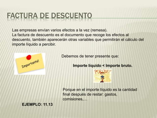 FACTURA DE DESCUENTO
Las empresas envían varios efectos a la vez (remesa).
La factura de descuento es el documento que recoge los efectos al
descuento, también aparecerán otras variables que permitirán el cálculo del
importe líquido a percibir.
Debemos de tener presente que:
Importe líquido < Importe bruto.
Porque en el importe líquido es la cantidad
final después de restar: gastos,
comisiones,…
EJEMPLO: 11.13
 