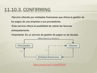 11.10.3. CONFIRMING
•Servicio ofrecido por entidades financieras que ofrece la gestión de
los pagos de una empresa a sus proveedores.
•Este servicio ofrece la posibilidad de cobrar las facturas
anticipadamente.
•Importante: Es un servicio de gestión de pagos no de deudas.
https://youtu.be/7x1qzejPRUM
 