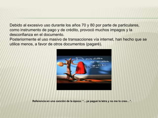 Debido al excesivo uso durante los años 70 y 80 por parte de particulares,
como instrumento de pago y de crédito, provocó muchos impagos y la
desconfianza en el documento.
Posteriormente el uso masivo de transacciones vía internet, han hecho que se
utilice menos, a favor de otros documentos (pagaré).
Referencia en una canción de la época: “…ya pagué la letra y no me lo creo…”.
 