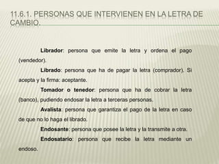 11.6.1. PERSONAS QUE INTERVIENEN EN LA LETRA DE
CAMBIO.
Librador: persona que emite la letra y ordena el pago
(vendedor).
Librado: persona que ha de pagar la letra (comprador). Si
acepta y la firma: aceptante.
Tomador o tenedor: persona que ha de cobrar la letra
(banco), pudiendo endosar la letra a terceras personas.
Avalista: persona que garantiza el pago de la letra en caso
de que no lo haga el librado.
Endosante: persona que posee la letra y la transmite a otra.
Endosatario: persona que recibe la letra mediante un
endoso.
 
