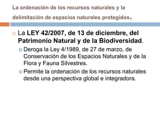 La ordenación de los recursos naturales y la
delimitación de espacios naturales protegidos   .
   La LEY 42/2007, de 13 de diciembre, del
    Patrimonio Natural y de la Biodiversidad.
     Deroga  la Ley 4/1989, de 27 de marzo, de
      Conservación de los Espacios Naturales y de la
      Flora y Fauna Silvestres.
     Permite la ordenación de los recursos naturales
      desde una perspectiva global e integradora.
 