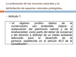 La ordenación de los recursos naturales y la
delimitación de espacios naturales protegidos   .
   Artículo 1:

     “el    régimen      jurídico     básico    de   la
      conservación,     uso      sostenible,   mejora  y
      restauración del patrimonio natural y de la
      biodiversidad, como parte del deber de conservar
      y del derecho a disfrutar de un medio ambiente
      adecuado       para     el    desarrollo   de   la
      persona, establecido en el artículo 45.2 de la
      Constitución”.
 